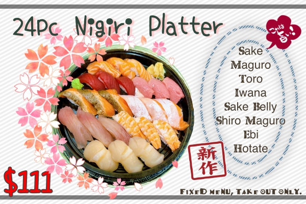 24 pieces Nigiri Platter Salmon, Maguro, Toro, Iwana, Sake belly, Shiro Maguro, Ebi, Hotate 3 pieces each fixed menu, no substitution for togo only $111