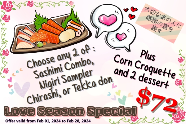 2024 Love Season Special Choose any 2 of Sashimi Combo, Nigiri Sampler, Chirashi bowl, or tekka don. Plus corn corquette and 2 dessert. for the price of $72. Only available during Feb 01 2024 to Feb 29 2024.
