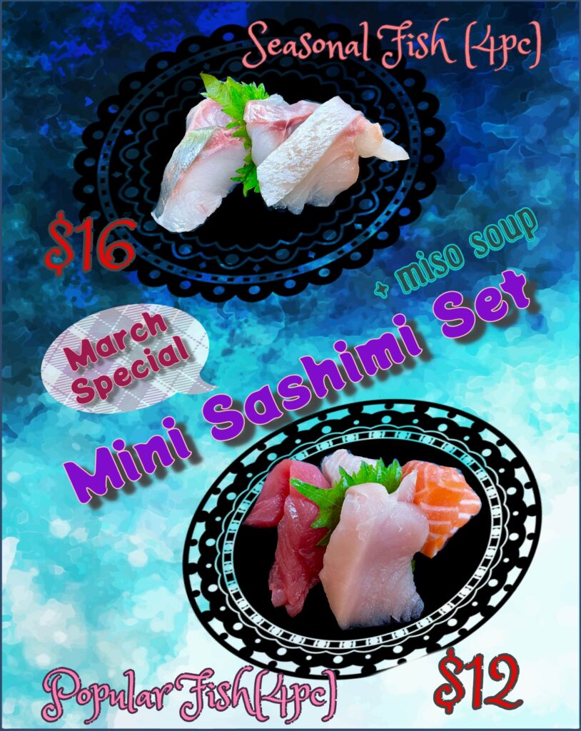 Spring is here. Spring is here. How do you think We know? We just start our March special. That is how we know. for 4pc of popular fish (sake, maguro, shito maguro and hamachi), plus 1 miso soup, for the price of $12, and for 4pc of seasonal fish (various everyday, please check with your server), plus 1 miso soup, for the price of $16. Spring is here. Spring is here. Now you know too.