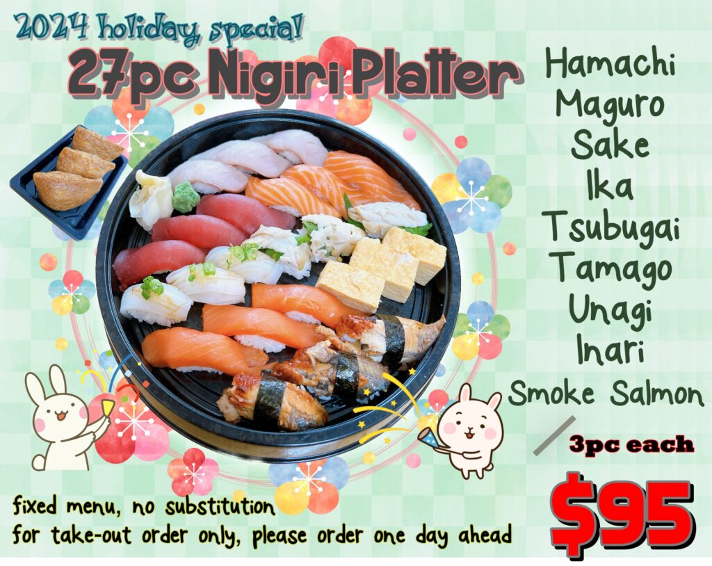 2024 holiday special platter 27 pc Nigiri platter for 3 pieces of Hamachi 3 pieces of maguro 3 pieces of sake 3 pieces of Ika 3 pieces of tusbugai 3 pieces of tamago 3 pieces of unagi 3 pieces of Inari 3 pieces of smoke salmon only $95 Fixed menu, no substitution for take out order only, please order 1 day ahead