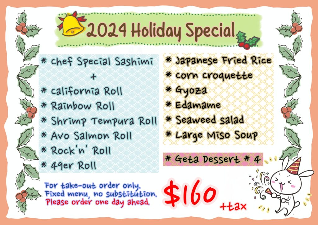 2024 Holiday Special deal With 1 Chef special Sashimi 1 California roll 1 Rainbow roll 1 Shrimp Tempura Roll 1 Avo salmon Roll 1 Rock'n' Roll 1 49er roll 1 fried rice 1 corn croquette 1 gyoza 1 edamame 1 seaweed salad 1 large miso soup and 4 dessert for the price of 160 only. Fixed menu, no substitution, for to-go order only. please order a day ahead.