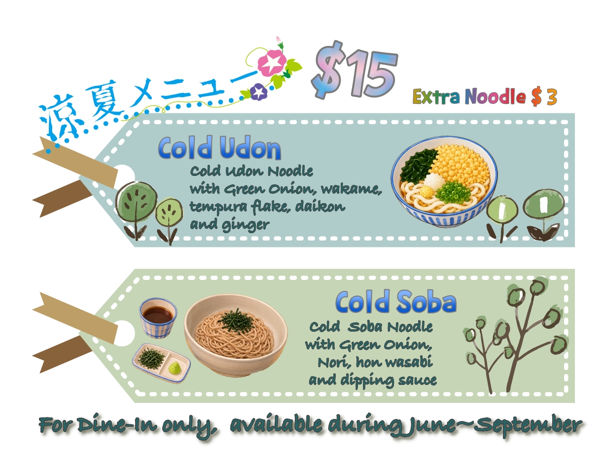 Cold Udon/ Soba Limited time only, available during June to September. For the cold udon, it comes with cold udon noodle in cold soup, topped with wakame, tempura flake, ginger, daikon and green onion. for cold soba, it comes with cold soba noodle, with side fresh wasabi, nori and dipping sauce. $15 for each order, $3 for extra portion of noodle. For dine-in only, no take out.